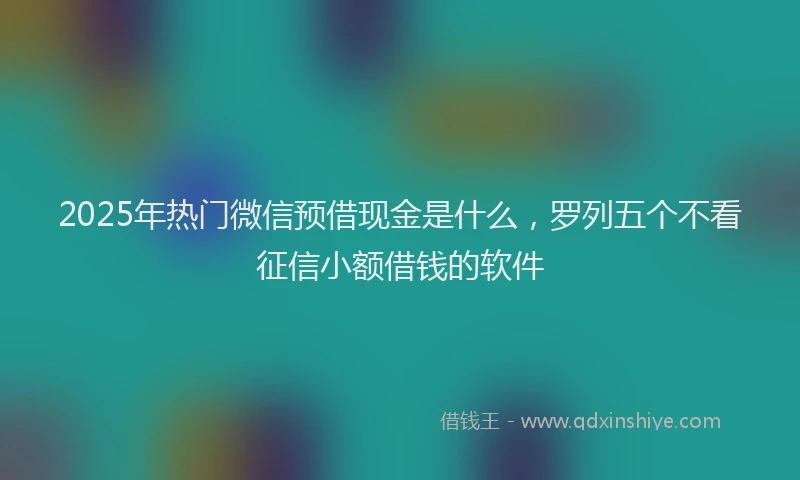 2025年热门微信预借现金是什么，罗列五个不看征信小额借钱的软件