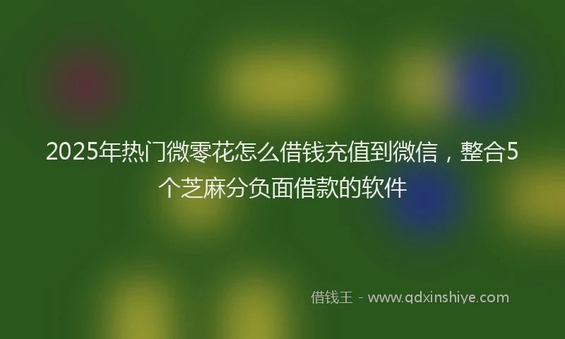 2025年热门微零花怎么借钱充值到微信，整合5个芝麻分负面借款的软件
