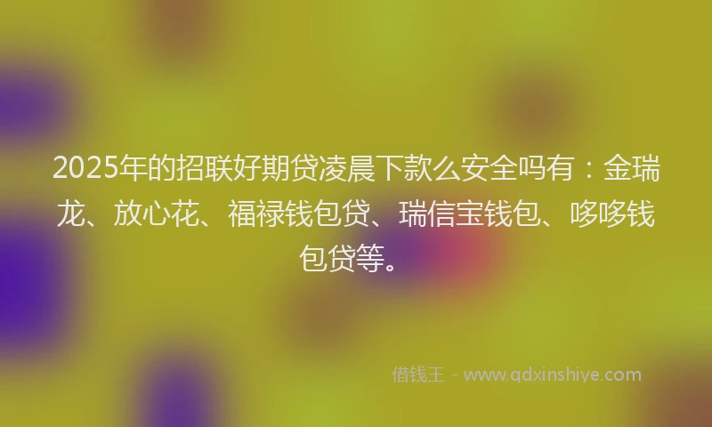 2025年的招联好期贷凌晨下款么安全吗有：金瑞龙、放心花、福禄钱包贷、瑞信宝钱包、哆哆钱包贷等。