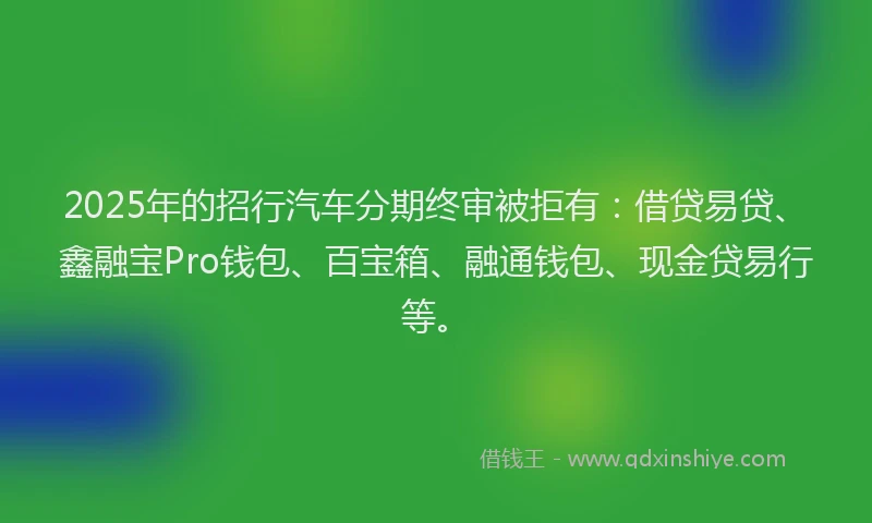 2025年的招行汽车分期终审被拒有：借贷易贷、鑫融宝Pro钱包、百宝箱、融通钱包、现金贷易行等。
