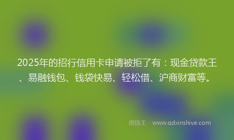 2025年的招行信用卡申请被拒了有：现金贷款王、易融钱包、钱袋快易、轻松借、沪商财富等。