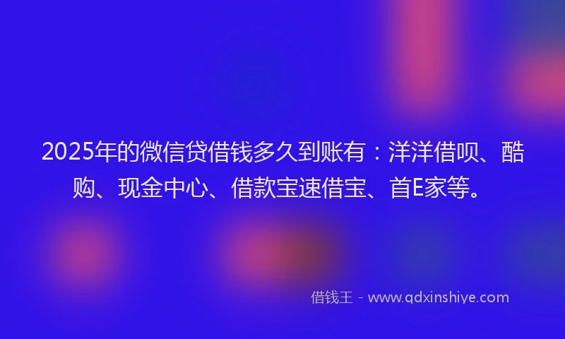 2025年的微信贷借钱多久到账有：洋洋借呗、酷购、现金中心、借款宝速借宝、首E家等。