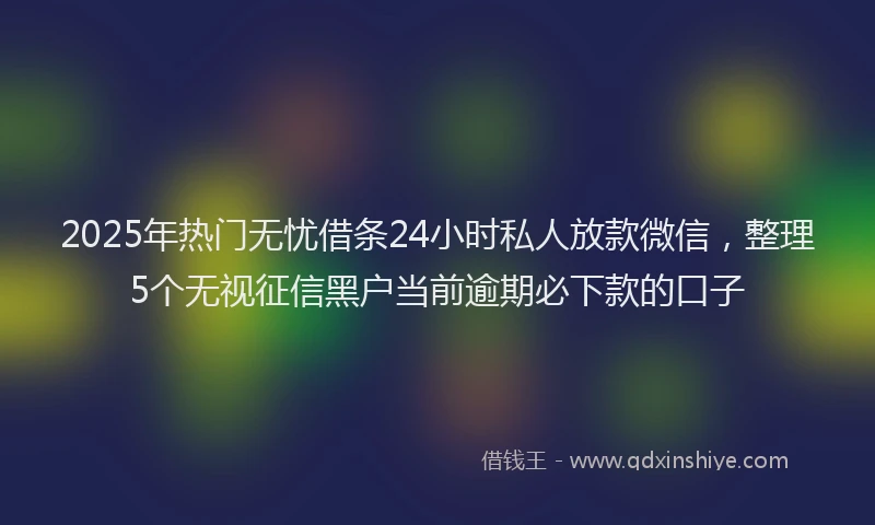 2025年热门无忧借条24小时私人放款微信，整理5个无视征信黑户当前逾期必下款的口子