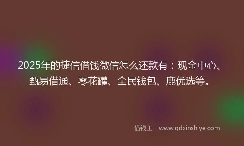 2025年的捷信借钱微信怎么还款有：现金中心、甄易借通、零花罐、全民钱包、鹿优选等。