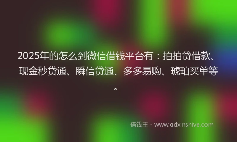 2025年的怎么到微信借钱平台有：拍拍贷借款、现金秒贷通、瞬信贷通、多多易购、琥珀买单等。