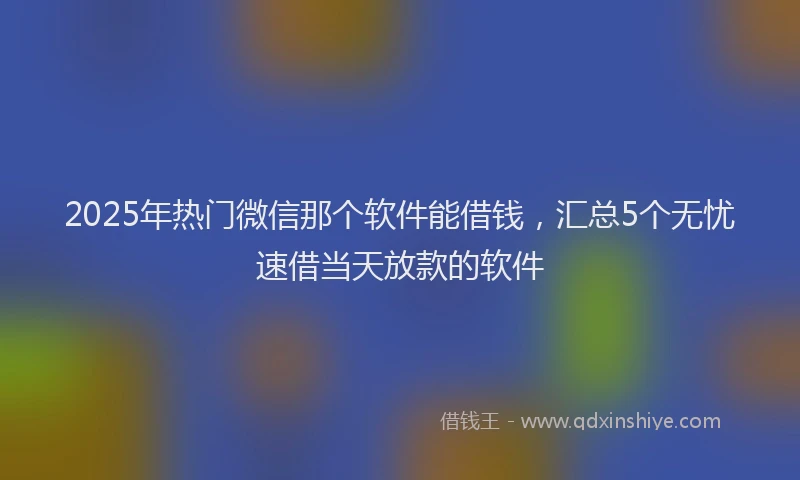 2025年热门微信那个软件能借钱，汇总5个无忧速借当天放款的软件