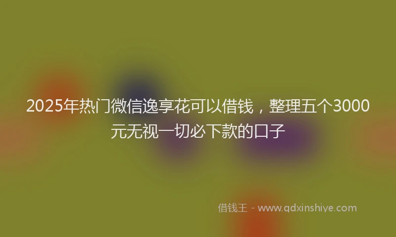 2025年热门微信逸享花可以借钱，整理五个3000元无视一切必下款的口子