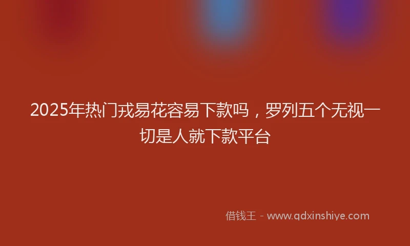 2025年热门戎易花容易下款吗，罗列五个无视一切是人就下款平台