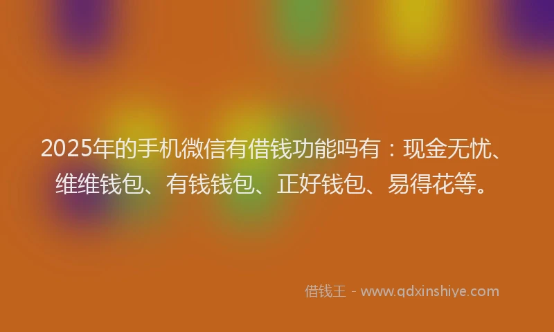 2025年的手机微信有借钱功能吗有：现金无忧、维维钱包、有钱钱包、正好钱包、易得花等。