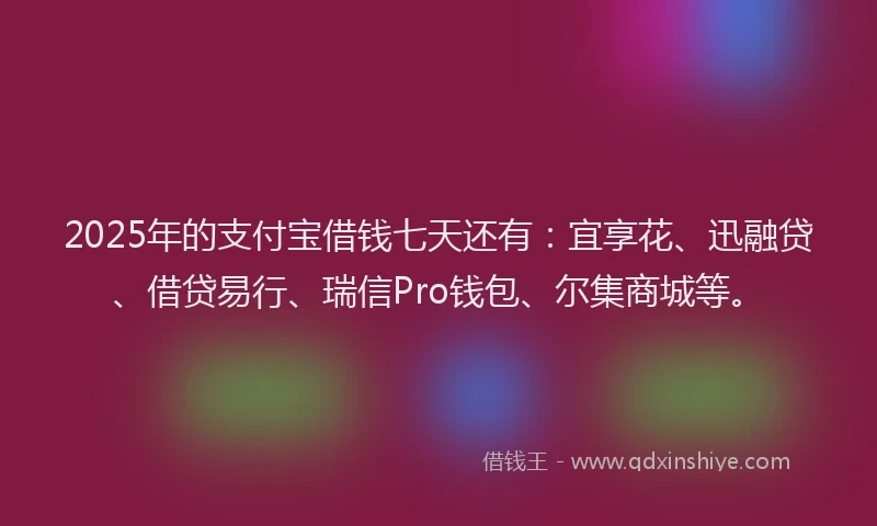 2025年的支付宝借钱七天还有：宜享花、迅融贷、借贷易行、瑞信Pro钱包、尔集商城等。