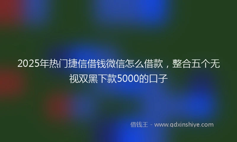 2025年热门捷信借钱微信怎么借款，整合五个无视双黑下款5000的口子