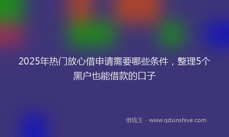 2025年热门放心借申请需要哪些条件，整理5个黑户也能借款的口子