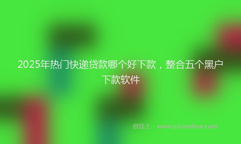 2025年热门快递贷款哪个好下款，整合五个黑户下款软件