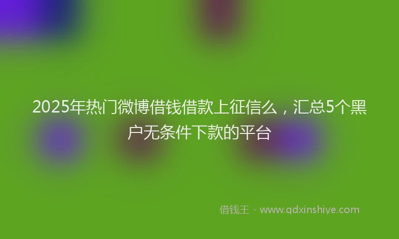 2025年热门微博借钱借款上征信么，汇总5个黑户无条件下款的平台
