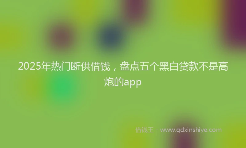 2025年热门断供借钱，盘点五个黑白贷款不是高炮的app
