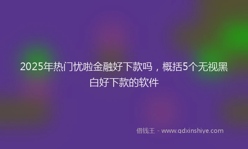 2025年热门忧啦金融好下款吗，概括5个无视黑白好下款的软件