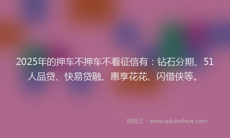 2025年的押车不押车不看征信有：钻石分期、51人品贷、快易贷融、惠享花花、闪借侠等。