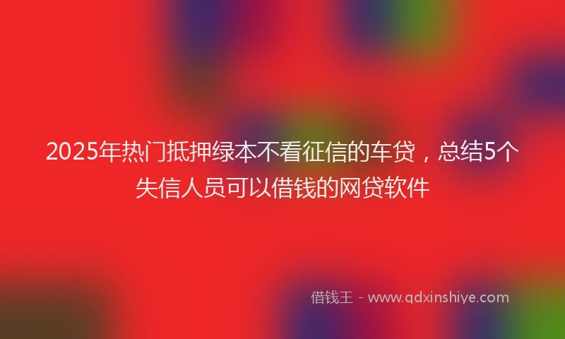 2025年热门抵押绿本不看征信的车贷，总结5个失信人员可以借钱的网贷软件