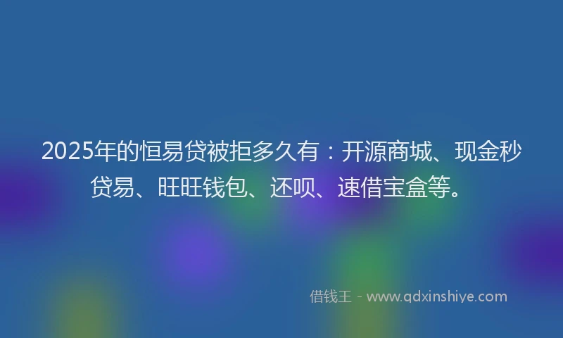 2025年的恒易贷被拒多久有：开源商城、现金秒贷易、旺旺钱包、还呗、速借宝盒等。