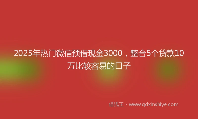 2025年热门微信预借现金3000，整合5个贷款10万比较容易的口子