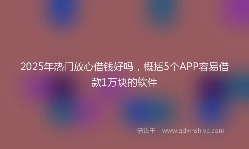 2025年热门放心借钱好吗，概括5个APP容易借款1万块的软件