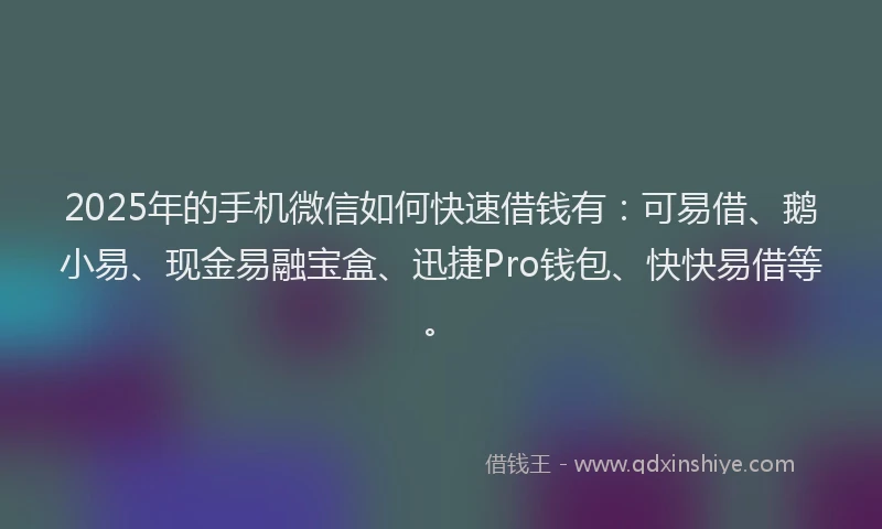 2025年的手机微信如何快速借钱有：可易借、鹅小易、现金易融宝盒、迅捷Pro钱包、快快易借等。