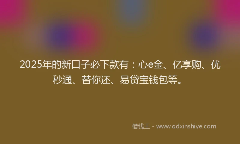 2025年的新口子必下款有：心e金、亿享购、优秒通、替你还、易贷宝钱包等。