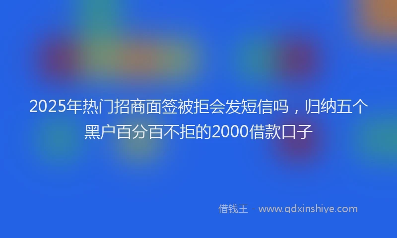 2025年热门招商面签被拒会发短信吗，归纳五个黑户百分百不拒的2000借款口子