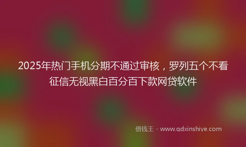 2025年热门手机分期不通过审核，罗列五个不看征信无视黑白百分百下款网贷软件