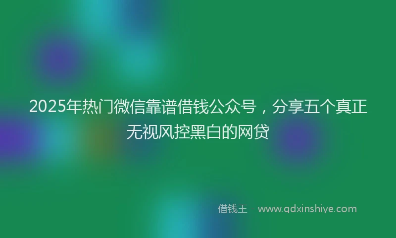 2025年热门微信靠谱借钱公众号，分享五个真正无视风控黑白的网贷