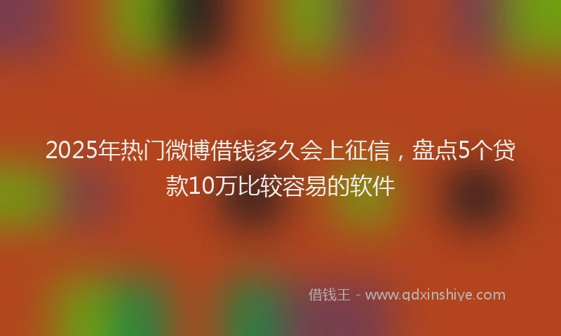2025年热门微博借钱多久会上征信，盘点5个贷款10万比较容易的软件