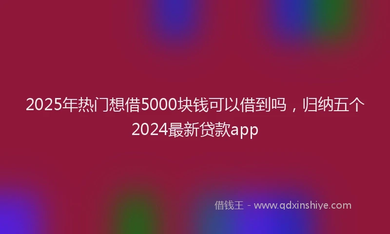 2025年热门想借5000块钱可以借到吗，归纳五个2024最新贷款app