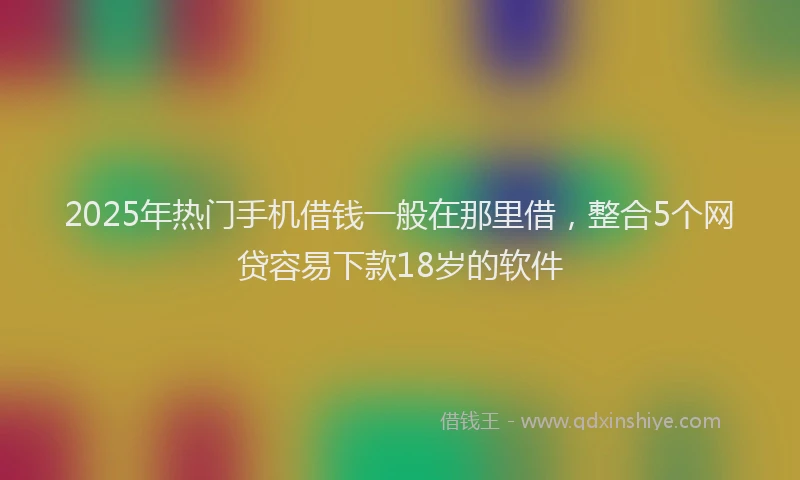 2025年热门手机借钱一般在那里借，整合5个网贷容易下款18岁的软件
