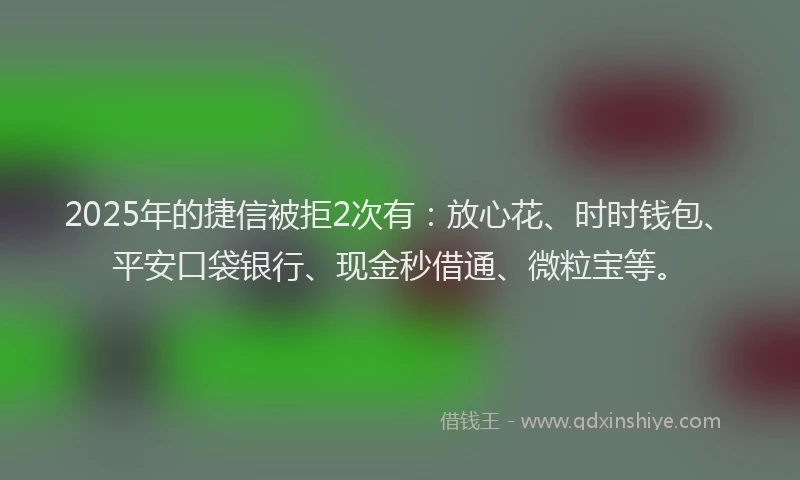 2025年的捷信被拒2次有：放心花、时时钱包、平安口袋银行、现金秒借通、微粒宝等。