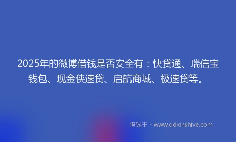 2025年的微博借钱是否安全有：快贷通、瑞信宝钱包、现金侠速贷、启航商城、极速贷等。