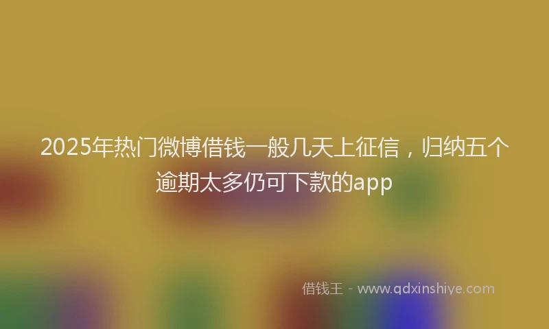 2025年热门微博借钱一般几天上征信，归纳五个逾期太多仍可下款的app