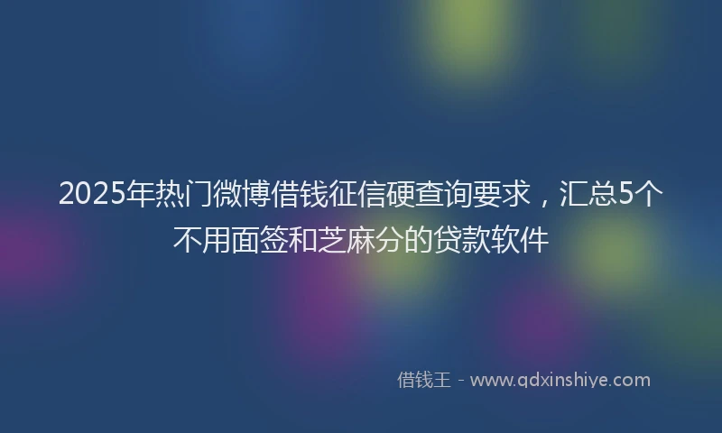 2025年热门微博借钱征信硬查询要求，汇总5个不用面签和芝麻分的贷款软件