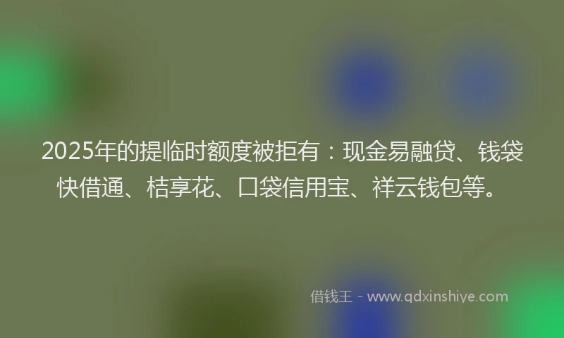 2025年的提临时额度被拒有：现金易融贷、钱袋快借通、桔享花、口袋信用宝、祥云钱包等。