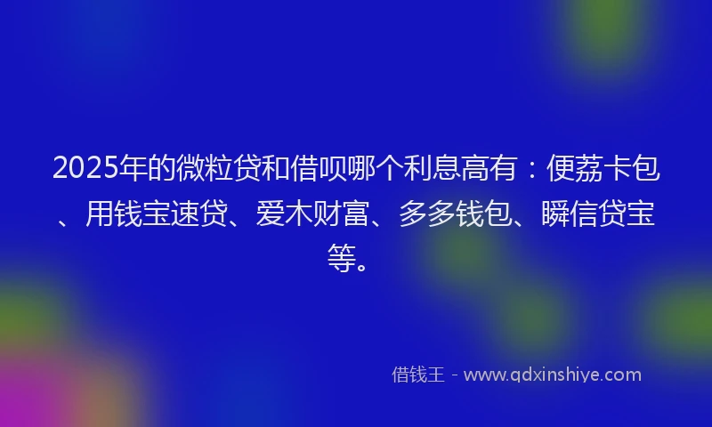 2025年的微粒贷和借呗哪个利息高有：便荔卡包、用钱宝速贷、爱木财富、多多钱包、瞬信贷宝等。