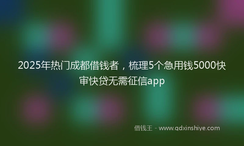 2025年热门成都借钱者，梳理5个急用钱5000快审快贷无需征信app