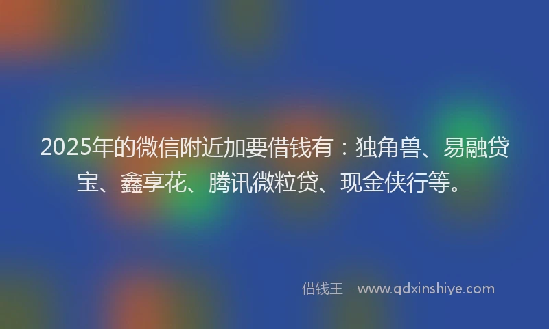 2025年的微信附近加要借钱有：独角兽、易融贷宝、鑫享花、腾讯微粒贷、现金侠行等。