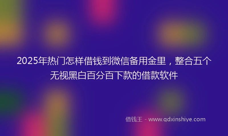 2025年热门怎样借钱到微信备用金里，整合五个无视黑白百分百下款的借款软件