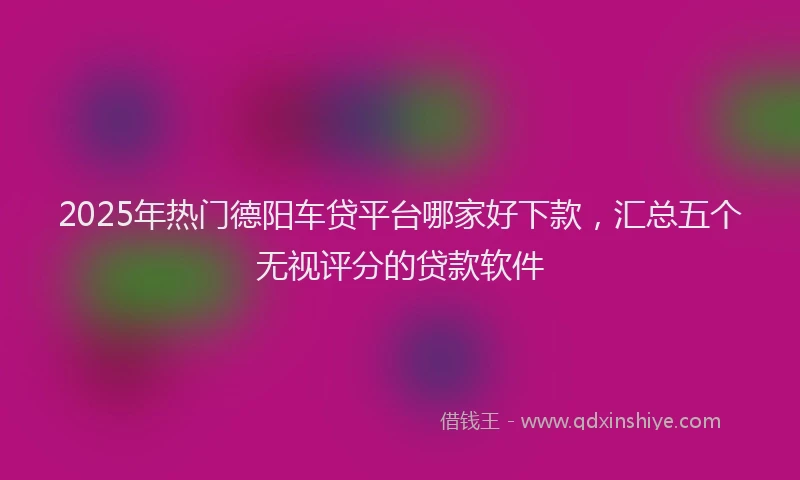2025年热门德阳车贷平台哪家好下款，汇总五个无视评分的贷款软件