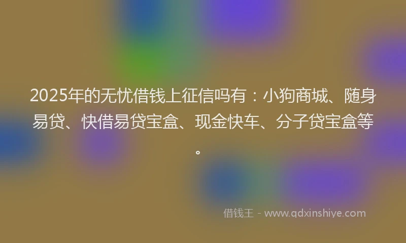 2025年的无忧借钱上征信吗有：小狗商城、随身易贷、快借易贷宝盒、现金快车、分子贷宝盒等。