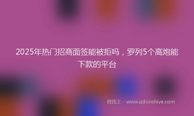 2025年热门招商面签能被拒吗，罗列5个高炮能下款的平台