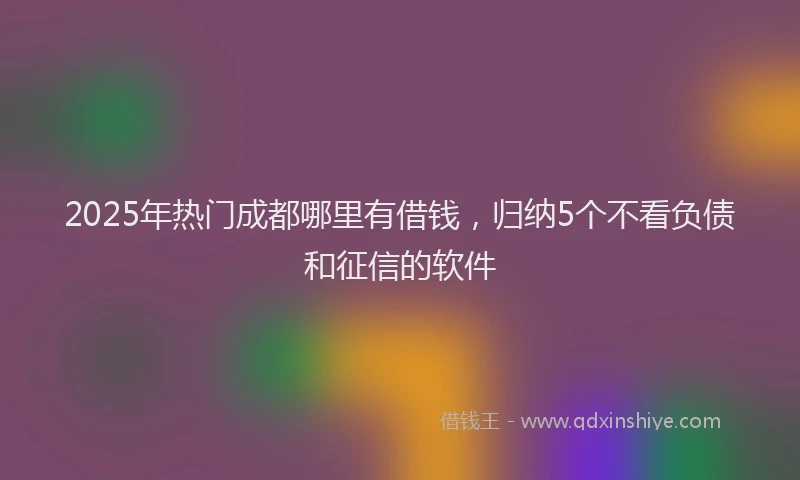 2025年热门成都哪里有借钱，归纳5个不看负债和征信的软件