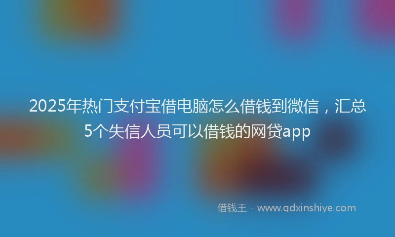 2025年热门支付宝借电脑怎么借钱到微信，汇总5个失信人员可以借钱的网贷app
