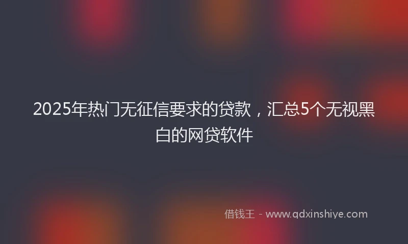 2025年热门无征信要求的贷款，汇总5个无视黑白的网贷软件