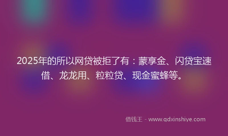 2025年的所以网贷被拒了有：蒙享金、闪贷宝速借、龙龙用、粒粒贷、现金蜜蜂等。