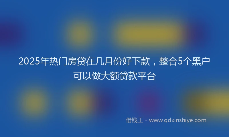2025年热门房贷在几月份好下款，整合5个黑户可以做大额贷款平台